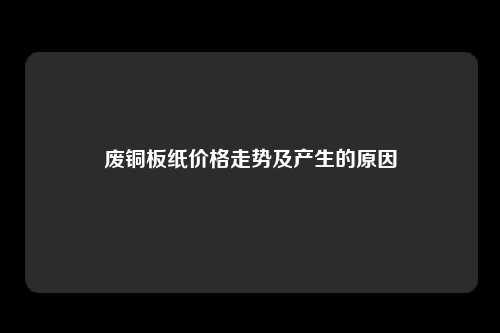 废铜板纸价格走势及产生的原因