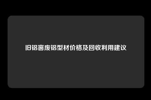 旧铝窗废铝型材价格及回收利用建议