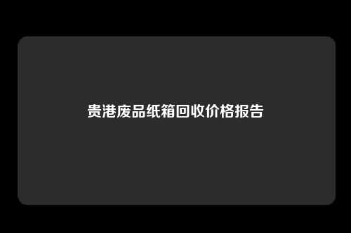 贵港废品纸箱回收价格报告
