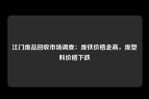 江门废品回收市场调查：废铁价格走高，废塑料价格下跌