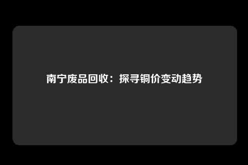 南宁废品回收：探寻铜价变动趋势