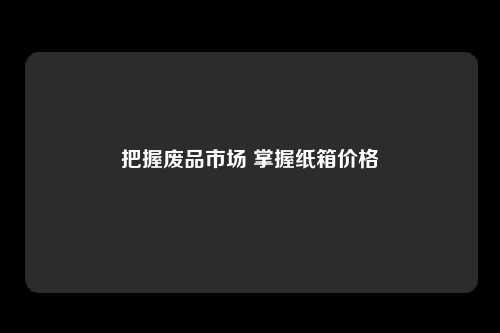 把握废品市场 掌握纸箱价格