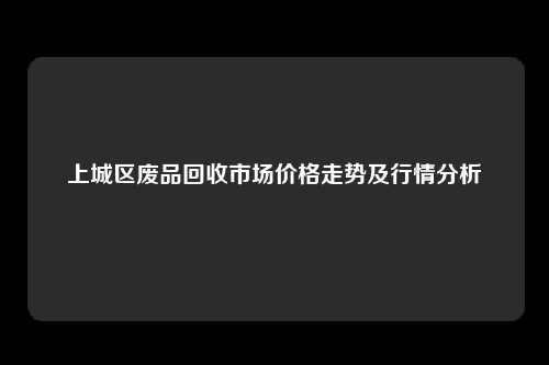 上城区废品回收市场价格走势及行情分析