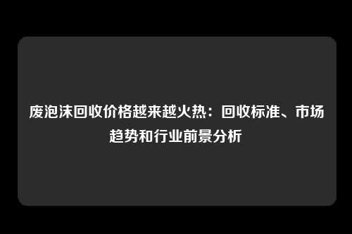 废泡沫回收价格越来越火热：回收标准、市场趋势和行业前景分析