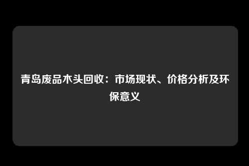 青岛废品木头回收：市场现状、价格分析及环保意义