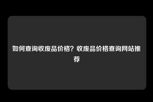 如何查询收废品价格？收废品价格查询网站推荐