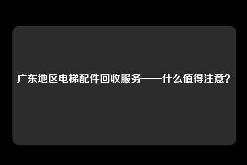 广东地区电梯配件回收服务——什么值得注意？