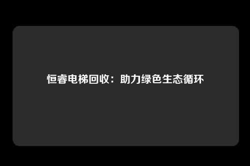 恒睿电梯回收：助力绿色生态循环