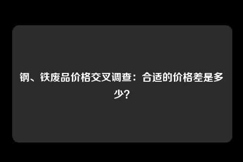 钢、铁废品价格交叉调查:合适的价格差是多少?