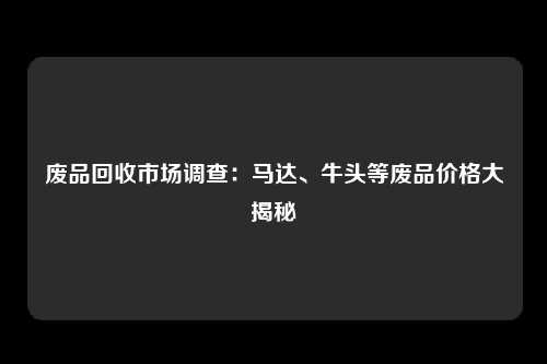 废品回收市场调查：马达、牛头等废品价格大揭秘