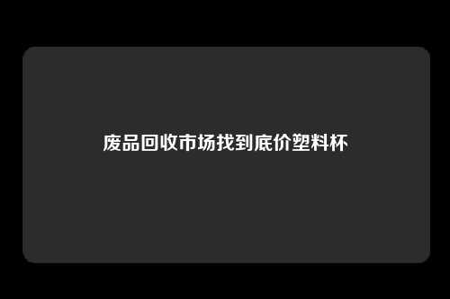 废品回收市场找到底价塑料杯