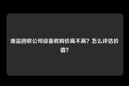 废品回收公司设备收购价高不高?怎么评估价值?