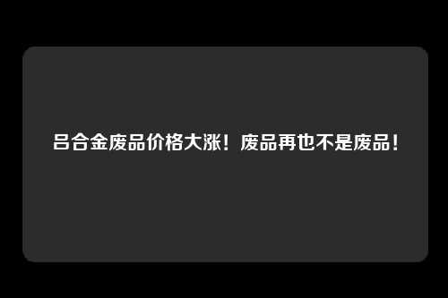 吕合金废品价格大涨!废品再也不是废品!
