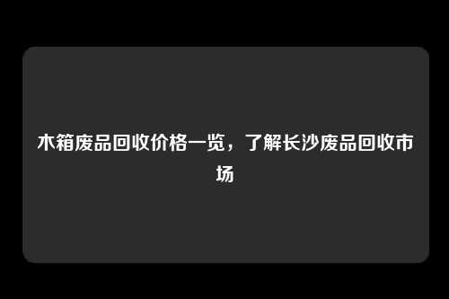木箱废品回收价格一览，了解长沙废品回收市场