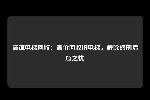 清镇电梯回收：高价回收旧电梯，解除您的后顾之忧