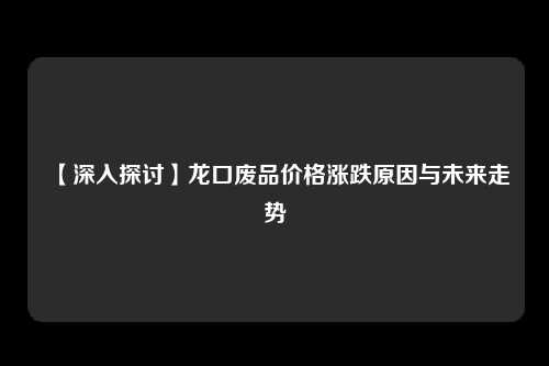 【深入探讨】龙口废品价格涨跌原因与未来走势