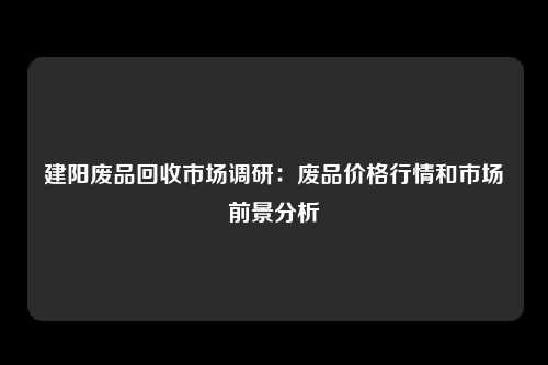 建阳废品回收市场调研:废品价格行情和市场前景分析