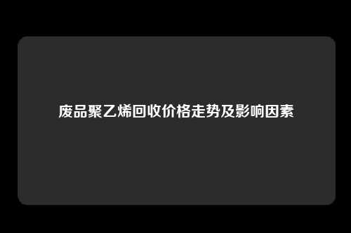 废品聚乙烯回收价格走势及影响因素