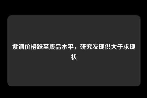 紫铜价格跌至废品水平,研究发现供大于求现状