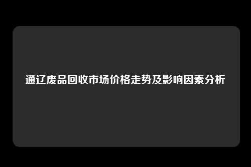 通辽废品回收市场价格走势及影响因素分析