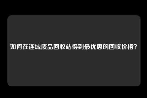 如何在连城废品回收站得到最优惠的回收价格?