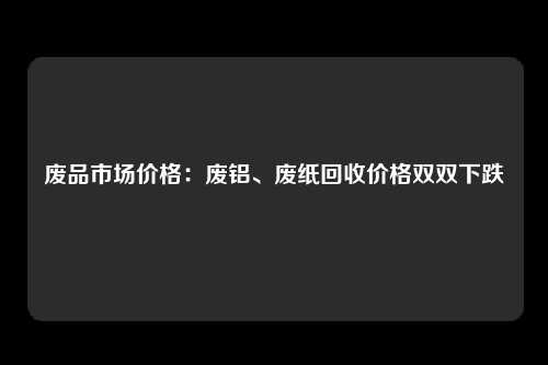 废品市场价格：废铝、废纸回收价格双双下跌