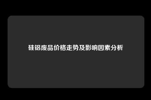 硅铝废品价格走势及影响因素分析