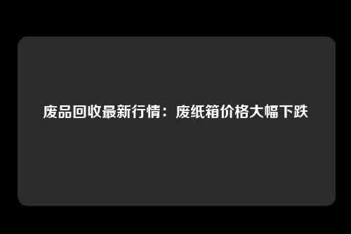 废品回收最新行情:废纸箱价格大幅下跌