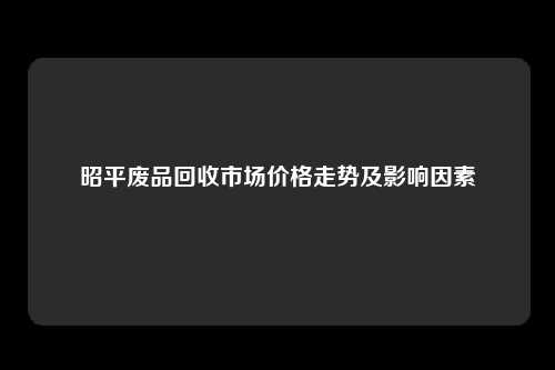 昭平废品回收市场价格走势及影响因素
