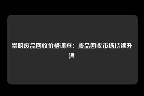 崇明废品回收价格调查：废品回收市场持续升温