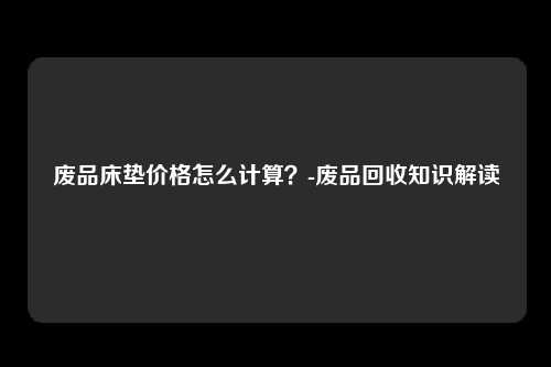 废品床垫价格怎么计算？-废品回收知识解读