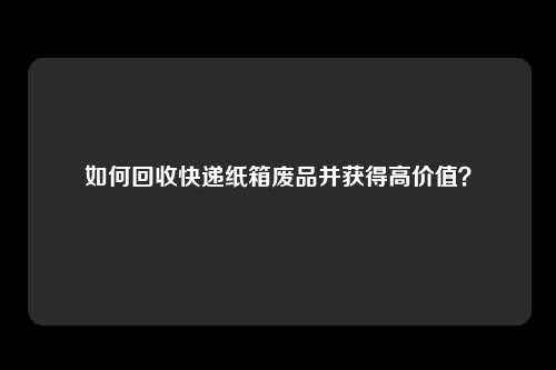 如何回收快递纸箱废品并获得高价值?
