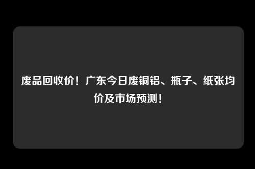废品回收价!广东今日废铜铝、瓶子、纸张均价及市场预测!