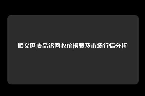 顺义区废品铝回收价格表及市场行情分析