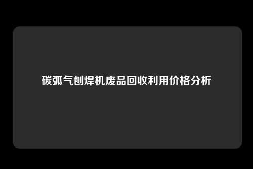 碳弧气刨焊机废品回收利用价格分析