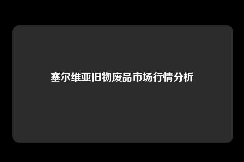 塞尔维亚旧物废品市场行情分析