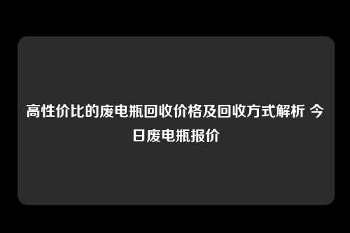 高性价比的废电瓶回收价格及回收方式解析 今日废电瓶报价