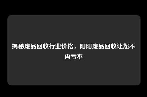 揭秘废品回收行业价格,阳阳废品回收让您不再亏本