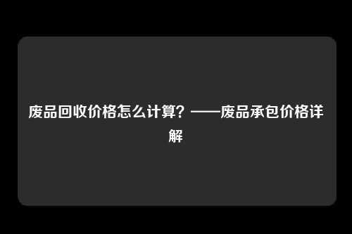 废品回收价格怎么计算?——废品承包价格详解