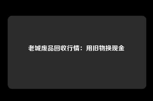 老城废品回收行情:用旧物换现金