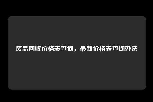 废品回收价格表查询,最新价格表查询办法