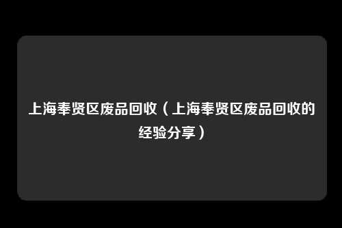 上海奉贤区废品回收（上海奉贤区废品回收的经验分享）