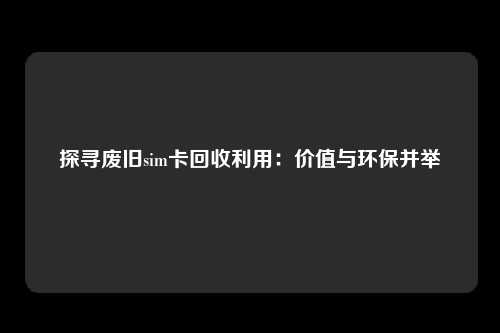 探寻废旧sim卡回收利用：价值与环保并举