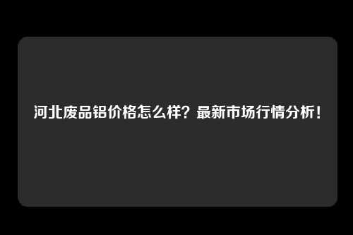 河北废品铝价格怎么样？最新市场行情分析！