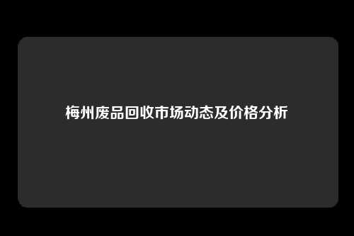 梅州废品回收市场动态及价格分析